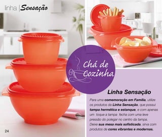 linha |Sensação




                  Chá de
                  Cozinha
                             Linha Sensação
                   Para uma comemoração em Família, utilize
                   os produtos da Linha Sensação, que possui
                   tampa hermética e estanque, e com apenas
                   um toque a tampa fecha com uma leve
                   pressão do polegar no centro da tampa.
                   Deixe sua mesa mais sofisticada, sirva com
                   produtos de cores vibrantes e modernas.
24
 