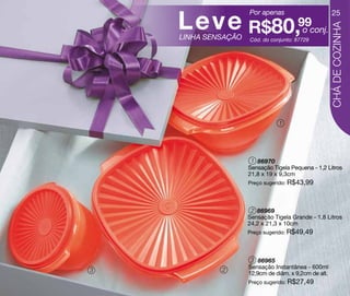 Leve R$80,99
                     Por apenas                         25




                                                       CHÁ DE COZINHA
                                         o conj.
    LINHA SENSAÇÃO   Cód. do conjunto: 87729




                                1




                      1 86970
                     Sensação Tigela Pequena - 1,2 Litros
                     21,8 x 19 x 9,3cm
                     Preço sugerido: R$43,99




                      2 86969
                     Sensação Tigela Grande - 1,8 Litros
                     24,2 x 21,3 x 10cm
                     Preço sugerido: R$49,49




                      3 86965
             2       Sensação Instantânea - 600ml
3
                     12,9cm de diâm. x 9,2cm de alt.
                     Preço sugerido: R$27,49
 
