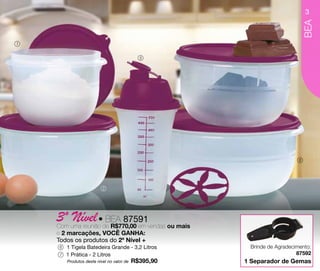 3




                                                                               BEA
1


                                              5




                                                                           6




                           2




    3º uma reunião•de R$770,00 em vendas ou mais
    Com
        Nível BEA 87591
    e 2 marcações, VOCÊ GANHA:
    Todos os produtos do 2º Nível +
     6   1 Tigela Batedeira Grande - 3,2 Litros         Brinde de Agradecimento:
     7   1 Prática - 2 Litros                                             87592
         Produtos deste nível no valor de   R$395,90   1 Separador de Gemas
 