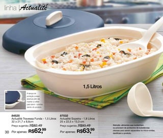 linha |Actualité




                                                              1,5 Litros
               A tampa de
               proteção possui
               abertura afim de
               manter a colher
               para servir / concha
               dentro do produto.



   84525                                   87532
   Actualité Travessa Funda - 1,5 Litros   Actualité Sopeira - 1,8 Litros
   32 x 21,7 x 8,6cm                       25 x 22,5 x 13,3 cm
   Preço sugerido: R$82,49                 Preço sugerido: R$93,49          Atenção: alimentos que contenham
                                                                            ou precisem de acréscimo de substâncias

30 Por apenas: R$       62,99              Por apenas: R$     63,99         oleosas para serem aquecidos no micro-ondas,
                                                                            danificam o produto.
 