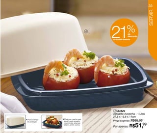33




                                                                               SERVIR
                                           4

                                               21              % de
                                                                 desconto
                                               na Actualité Avezinha




                                                4 84524
                                               Actualité Avezinha - 1 Litro
                                               27,5 x 19,6 x 14cm
                 • Pode ser usada para
                                               Preço sugerido: R$65,99
• Possui tampa
 de proteção.     servir frango assado,


                                                                       51,99
                  rocamboles, abacaxi

                                               Por apenas: R$
                  fatiado, entre outros.
 