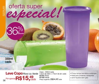 SERVIR




         36           %
                      de
                      desconto




    330ml
    cada


         Leve Copo Roxo ou Verde
                                   Copo - 330ml cada
                                   7,4cm de diâm. x 15cm de alt. cada   • Possui tampa hermética e estanque


                  R$15,49
                                   87101 Roxo                           • Ideal para conservar, transportar
                                   87103 Verde                          e servir líquidos (sem gás)
         Por apenas     cada       Preço sugerido: R$24,49 cada
 36
 