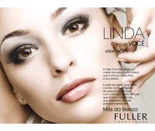 Linda Como só voCê
 sabe     ser.
A Fuller Cosméticos tem a
missão de realçar uma beleza
que é única e indiscutível,
a sua beleza.

A partir de agora, te convido
a entrar numa atmosfera
de sedução e glamour,
com cores que dizem, texturas
que tocam e fragrâncias
que despertam as mais
profundas sensações.

Mês da Beleza
 