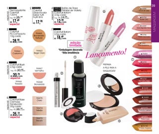 39
 1 94591                         2 94554             6 94978 Batão de Rosa                                                                    94888
           Demaquilante            Colorfull                  94979 Pétalas de violeta                                                     Doce de Leite
                                                                                                           6




                                                   especial
           Colorfull               Gloss Incolor              Colorfull Batom
especial




                                                                                                                                                               MaQUiaGEM
           120ml                   Sabor Tutti                3,5g cada
           Sug.: R$   25,19        Frutti 8ml                 Sug.: R$   19,cada
                                                                            99                                                                94784

                17,    49
                                                                   12,   99                                                                 Nude Chic
           R$
           especial
                                   R$   17,90                 R$
                                                              especial
                                                                         cada

                                                                                                                                                94889
                                                                                                                                         Rosa Algodão Doce
 3                                                  7
           Colorfull                                          Colorfull Batom




                                                                                                             a
                                     94465




                                                                                                          Ros
           Pó Compacto                                        3,5g cada




                                                                                                 Bot 94978
                                                                                                                                              94786

                                                                   18,49
           10g cada                Bronzeado




                                                                                                       de
                                                                                                                                          Rosê Cacharrel
                                     Natural                  R$         cada




                                                                                                    ão
                28,90




                                                                                                                           ta
           R$          cada
                                                                                    edição




                                                                                                                            le
                                                                                                                        vio
                                                                                                                      de 9
                                                                                                                                              94887




                                                                                                                   las 97
                                                                                   limitada                                               Rosa Goiabinha




                                                                                              Lançamento!




                                                                                                                 ta 94
                                                                    *Embalagem decorada




                                                                                                            Pé
                 94464               94463
                Castanho           Bege Claro                         *Alta emoliência                                                         94454
                                                                                                                                           Rosado Intenso
                                                                                      1
                                                                                                                                     7
                                                                                                                                               94783
 4                                                                                                                                         Pink Passarela
           Colorfull Blush                                                                                PREPARA
           2,5g cada
especial




                                     94467                                                                A PELE PARA A
            Sug.: R$   30,cada
                          90
                                    vermelho                                                              MAQUIAGEM                             94782
                                                                         2                                                                  Coral Radiante

           R$   20,
           especial
                       79
                       cada
                                                                                                                                               94787
                   94466                                                                                                                   vermelho Beijo
                                      94468
                  Rosado            Bronzeado
                                                                                                 3
                                                                                                                                                  94458
                                                                                                                                            Terracota Trendy




 5                                      94475                                                                                                    94459
           Colorfull Base               Claro
                                                                                                                                                Cacau
           Cremosa
especial




           Translúcida
           30g cada
                                        94474                                                                                                   94455
           Sug.: R$   36,19
                         cada
                                        Médio                                                                                              Tostado Fashion


           R$   25,19
           especial
                       cada                                              4
                                                                                                                                                94453
                                        94473                                                                                                 Rosa Coral
                                        Escuro                                                                                   5
                                                                                                                                               94788
                                                                                                                                            Cobre Imperial
 