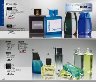 Para Ele...                                                                Leve 01 Eg + 01 Eg Sport por apenas
                       1 94483 Black                                                                                     R$ 60,90 cada
                       2 94609 Acqua                                               1   2                        Código de Conjunto: 94959
                                Armand Dupree
                     especial



                                Deo-Colônia Spray 100ml
SEJa FELiZ... SEJa




                                Sug.: R$   84,cada
                                               49                                                  3                 4

                                R$   65, cada
                                            90
                                especial



                       3 94915 Sport
                       4 94670 EG
                                Edu Guedes Deo-Colônia
                                Desodorante Spray 100ml

                                R$   89,90
                                        cada




                     5 92164                           6 92131
                           Posses                               Salvaggio
                           Deo-Colônia                          Deo-Colônia
                                                     especial




                           Spray 60ml                           Spray 50ml

                           R$    73,49                          Sug.: R$   72,90           7
                                                                R$   54,    90     5                           10                       11
                     7 94680                                    especial
                           v.I.P.                                                      6
                           Deo-Colônia
                           Spray 50ml

                           R$    65,90
                                                                                                       9
               8           92132       Fresh
               9           92067       Musk
              10           94425       Black
              11           92066       Chypre
                           Exclusive Deo-Colônia
                           Spray 100ml

                           R$    54,90     cada
                                                                                               8

  40
 