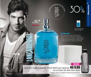 41
                                                                     ra   grância Neo
                                                                  af                    M




                                                                                                                             FRaGRÂnCiaMasculina
                                                                                                     30




                                                                                                                    ff
                                                                                        an
                                                              a
                                                           eç




                                                                                            Spo
                                                       Conh




                                                                                                rt
                                        R$    53,90
                                        especial
                                                                                                          Mesma fragrância
                                                                                                          em novo frasco!


                                                                                    Neo Man Sport
                                LANÇAMENTO!                                         Uma fragrância de combinação
                                                                                    intensamente perfeita e marcante.
                                                                                    Possui acordes de notas amadeiradas
                                                                                    e cítricas que despertam sofisticação
                                                                                    e estilo único em todos os instantes




           94946
especial




           Neo Man Sport
           Deo-Colônia
           Desodorante
           Spray 100ml
           Fougére Amadeirado
           Sug.: R$   76,90
                                                                                                       PROMOÇÃO

                                Leve Eco Tupper Garrafa Fumê 500ml por apenas:                       R$ 9,99
                                                             na compra de Neo Man Sport
                                                          Código da Eco Tupper na promoção:85216
 