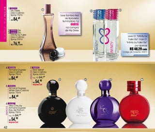 1 92010                                        1
                       My Dress                                                                       2       3
                       Deo-Colônia
                       Spray 70ml                                             Leve Sombra Asa
                               84,49                                               de Borboleta
SEJa FELiZ... SEJa




                          R$
                                                                                Iluminadora 1g
                                                                                       GRÁTIS
                                                                                  na compra
                     2 94866 Ele                                                  de My Dress
                     3 94865 Ela
                       Infinity by Fuller
                       Deo-Colônia                                                                                     Leve 01 “Infinity by
                       Spray 50ml                                                                                      Fuller Ela” mais 01

                          R$   76,90 cada
                                                                                                                     “Infinity by Fuller Ele”
                                                                                                                                por apenas
                                                                                                                         R$ 48,29 cada
                                                                                                                  Código de Conjunto: 94871




             4 92288                         7 94592
                     Armand Dupree                     Red velvet
                                            especial




                     Deo-Colônia                       Deo-Colônia
                     Spray 75ml                        Spray 60ml
                     R$    84,49                       Sug.: R$   84,49
                                                                          4                       5       6                           7
                                                       R$54,90
                                                       especial
             5 94534
                     Armand Dupree
                     White Deo-Colônia
                     Spray 75ml

                      R$   84,49
             6 94387
                     very Chic by
         especial




                     Armand Dupree
                     Eau de Parfum
                     Spray 75ml
                     Sug.: R$   84,49
                     R$54,90
                     especial

  42
 