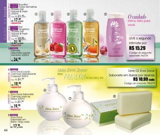 1 94648 Baunilha
                       2 94651 Frutas vermelhas
                     especial   Shower Gel
                                Natural & Fresh

                                                                                                                       O cuidado
                                200ml                1       2           3       4                      5
                                Sug.: R$   21,cada
                                              90


                                  17,49
SEJa FELiZ... SEJa




                                R$          cada                                                                       íntimo feito para
                                especial
                                                                                                                       você.
                       3 94655 Kiwi
                       4 94657 Tangerina
                                Shower Gel
                     especial




                                Natural & Fresh
                                200ml
                                Sug.: R$   32,cada
                                              90                                                                        LEvE o segundo
                                R$   21,
                                especial
                                           90
                                            cada                                                                        Intimate por
                        5 94546
                                Intimate
                                                                                                                        R$ 15,29
                                Sabonete Líquido                                                                         Código do segundo
                                Feminino 200ml                                                                           sabonete: 96378

                                R$   24,90

                       6 94559                                   Linha                                                 Leve 02 Erva Doce

                                                                        FRESCOR
                                Erva Doce Loção
                                Cremosa Desodorante              Mais
                     especial




                                Corporal 300ml                                                              Sabonete em Barras por apenas
                                Sug.: R$   31,90
                                                                                     no seu dia a dia
                                                                                                                            R$ 10,99 cada
                                R$   19,
                                especial
                                           90                                                                        Código do conjunto: 96379

                                                         6
                       7 94558
                                Erva Doce Sabonete
                     especial




                                Cremoso para as                                                                8
                                Mãos 300ml                                   7
                                Sug.: R$   31,90
                                R$   19,90
                                especial

                       8 94622
                                Erva Doce
                                Sabonete em
                                Barra 150g cada

                                R$   17,90 cada

  44
 