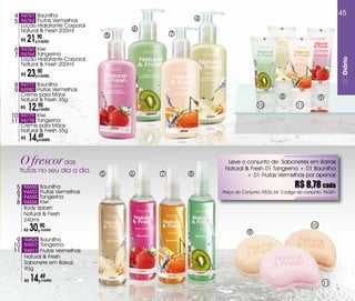 4 94761 Baunilha                                                                                                    45
                                                          4
 5 94762 Frutas vermelhas
      Loção Hidratante Corporal
      Natural & Fresh 200ml               6
                                                  7
      R$   21,90
              cada
                                      5

 6 94763 Kiwi
 7 94764 Tangerina
      Loção Hidratante Corporal




                                                                                                                     USODiário
      Natural & Fresh 200ml
      R$   23,90
              cada

 8 94777 Baunilha
 9 94980 Frutas vermelhas
      Creme para Mãos                                                                   8
      Natural & Fresh 35g                                                                                  9
      R$   12,cada
               90                                                            10                 11
10 94779 Kiwi
11 94778 Tangerina
      Creme para Mãos
      Natural & Fresh 35g
      R$   14,49
              cada




      O frescor das                                             Leve o conjunto de Sabonetes em Barras
                                                               Natural & Fresh 01 Tangerina + 01 Baunilha
      frutas no seu dia a dia.    5       6   7       8                 + 01 Frutas vermelhas por apenas

  5    94650 Baunilha                                                                          R$ 8,78 cada
  6    94652 Frutas vermelhas                                 Preço do Conjunto: R$26,34 Código do conjunto: 96381
  7    94658 Tangerina
  8    94656 Kiwi
       Body Splash
       Natural & Fresh
       240ml
       R$   30,90
                cada
                                                                         9
                                                                                                      10

 9 94826 Baunilha
10 94907 Tangerina
11 94917 Frutas vermelhas
       Natural & Fresh
       Sabonete em Barras
       90g

       R$   14,49
                cada
                                                                                                               11
 