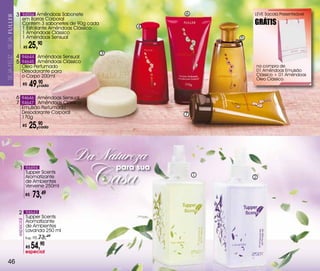 3 94556 Amêndoas Sabonete                             6           LEvE Sacola Presenteável
                           em Barras Corporal
                           Contém 3 sabonetes de 90g cada
                                                                     4
                                                                                       GRÁTIS
                           1 Esfoliante Amêndoas Clássico
                           1 Amêndoas Clássico
                           1 Amêndoas Sensual                                      5
SEJa FELiZ... SEJa




                                R$   25,   90
                                                            3
                     4 94644 Amêndoas Sensual
                     5 94645 Amêndoas Clássico
                           Óleo Perfumado                                              na compra de
                           Desodorante para                                            01 Amêndoas Emulsão
                           o Corpo 200ml                                               Clássico + 01 Amêndoas
                                                                                       Óleo Clássico.
                            R$       49,90
                                        cada


                     6 94646 Amêndoas Sensual
                     7 94647 Amêndoas Clássico
                          Emulsão Perfumada
                          Desodorante Corporal                             7
                          170g
                            R$       25,90
                                        cada




                                                   Da Natureza
                        1 94494
                                 Tupper Scents
                                 Aromatizante
                                 de Ambientes
                                 verveine 250ml
                                R$    73,49
                                                    Casa        para sua
                                                                               1       2




                       2 94643
                                 Tupper Scents
                     especial




                                 Aromatizante
                                 de Ambientes
                                 Lavanda 250 ml
                                Sug.: R$   73,49
                                 R$   54,90
                                especial

  46
 