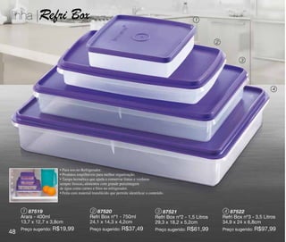 linha |Refri                 Box                                                                       1



                                                                                                                 2


                                                                                                                              3




                                                                                                                                             4




                      • Para uso no Refrigerador.
                      • Produtos empilháveis para melhor organização.
                      • Tampa hermética que ajuda a conservar frutas e verduras
                      sempre frescas, alimentos com grande porcentagem
                      de água como carnes e frios no refrigerador.
                      • Feita com material translúcido que permite identificar o conteúdo.



      1 87519                             2 87520                                    3 87521                          4 87522
     Arara - 400ml                       Refri Box nº1 - 750ml                      Refri Box nº2 - 1,5 Litros       Refri Box nº3 - 3,5 Litros
     13,7 x 12,7 x 3,8cm                 24,1 x 14,3 x 4,2cm                        29,3 x 18,2 x 5,2cm              34,9 x 24 x 6,8cm
     Preço sugerido: R$19,99             Preço sugerido: R$37,49                    Preço sugerido: R$61,99          Preço sugerido: R$97,99
48
 