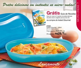 Pratos deliciosos em instantes no micro-ondas!
                                                                                  5




                                                                               MICRO-ONDAS
                           Grátis Guia de Receitas
                           Guia com mais de 10 opções de receitas deliciosas
                           de pratos doces e salgados para seu dia a dia.

                           na compra do Instant Gourmet


                           87529
                           Instant Gourmet - 430ml
                           21,1 x 13,8 x 6,6cm
                           Preço sugerido: R$38,49 cada

                           Por apenas: R$       29,99
                                                    cada




                      Lançamento
 