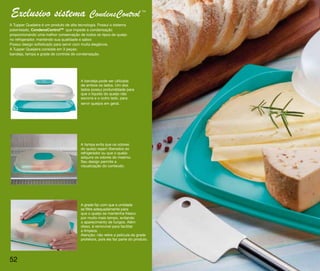 Exclusivo sistema CondensControl                                              TM




A Tupper Queijeira é um produto de alta tecnologia. Possui o sistema
patenteado, CondensControlTM que impede a condensação
proporcionando uma melhor conservação de todos os tipos de queijo
no refrigerador, mantendo sua qualidade e sabor.
Possui design sofisticado para servir com muita elegância.
A Tupper Queijeira consiste em 3 peças:
bandeja, tampa e grade de controle de condensação.




                                         A bandeja pode ser utilizada
                                         de ambos os lados. Um dos
                                         lados possui profundidade para
                                         que o líquido do queijo não
                                         escorra e o outro lado, para
                                         servir queijos em geral.




                                         A tampa evita que os odores
                                         do queijo sejam liberados ao
                                         refrigerador ou que o queijo
                                         adquira os odores do mesmo.
                                         Seu design permite a
                                         visualização do conteúdo.




                                         A grade faz com que a umidade
                                         se filtre adequadamente para
                                         que o queijo se mantenha fresco
                                         por muito mais tempo, evitando
                                         o aparecimento de fungos. Além
                                         disso, é removível para facilitar
                                         a limpeza.
                                         Atenção: não retire a película da grade
                                         protetora, pois ela faz parte do produto.




52
 
