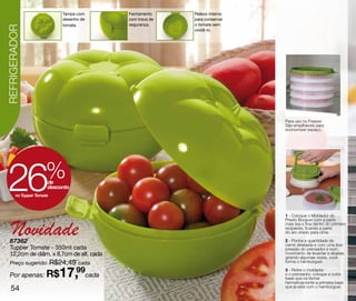 Tampa com    Fechamento     Relevo interno
                            desenho de   com trava de   para conservar
                            tomate.      segurança.     o tomate sem
REFRIGERADOR
                                                        oxidâ-lo.




                                                                         Para uso no Freezer.
                                                                         São empilháveis para
                                                                         economizar espaço.




 26                   %de
                       desconto
        no Tupper Tomate



                                                                         1 - Coloque o Moldador do



    Novidade
                                                                         Presto Burguer com a parte
                                                                         mais lisa e fina dentro do primeiro
                                                                         recipiente, ficando a parte
                                                                         do aro virado para cima.

  87362                                                                  2 - Ponha a quantidade de
                                                                         carne desejada e com uma leve
  Tupper Tomate - 350ml cada                                             pressão do prensador e num
  12,2cm de diâm. x 8,7cm de alt. cada                                   movimento de levantar e abaixar,
                                                                         girando algumas vezes, você
  Preço sugerido: R$24,49 cada                                           forma o hambúrguer.


  Por apenas: R$           17,99cada                                     3 - Retire o moldador
                                                                         e o prensador, coloque a outra
                                                                         base que irá fechar
                                                                         hermeticamente a primeira base
   54                                                                    que já está com o hambúrguer.
 
