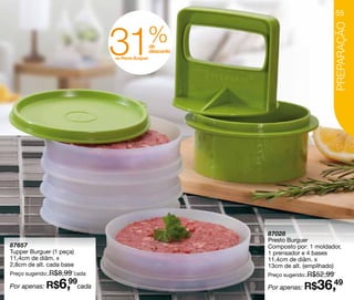 55




                                 31              %




                                                                                          PREPARAÇÃO
                                                     de
                                                     desconto
                                 no Presto Burguer




                                                                87028
                                                                Presto Burguer
87657                                                           Composto por: 1 moldador,
Tupper Burguer (1 peça)                                         1 prensador e 4 bases
11,4cm de diâm. x                                               11,4cm de diâm. x
2,8cm de alt. cada base                                         13cm de alt. (empilhado)
Preço sugerido: R$8,99 cada                                     Preço sugerido: R$52,99

Por apenas: R$   6,  99
                          cada                                  Por apenas: R$   36,49
 