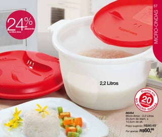 57




                                                                   MICRO-ONDAS
24
no Micro Arroz
                 %
                 de
                 desconto




                            2,2 Litros
                                                        Pronto e
                                                           até

                                                        20




                                                                 m
                                                NO M
                                                       minu
                                                           tos




                                                                   S
                                                   IC




                                                                 A
                                                        RO-OND
                                         86454
                                         Micro Arroz - 2,2 Litros
                                         20,5cm de diam. x
                                         14,5cm de alt.
                                         Preço sugerido: R$80,49

                                         Por apenas: R$  60,99
 