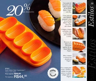 20                         %
                                            Com ajuda de           59
                                                                   49
                                           um pincel, unte
                                           ambas as peças




                                                               Estilos
                                             de seu Sushi
                                            Maker Nigiri
                           de desconto          com óleo.

                                            Com ajuda de
                                            uma espátula,
                                           preencha a base
                                              de seu Sushi
                                            Maker Nigiri
                                                com arroz
                                               até o limite.
                                          Coloque a tampa




                                                                Estilos
                                           e pressione com
                                             as duas mãos
                                              para moldar
                                                   o arroz.




                                                               Estilos
                                              O excesso de
                                                água sairá
                                                 pela parte
                                            inferior de seu
                                             Sushi Maker
                                                    Nigiri.

                                            Abra e remova
                                             o arroz já em
                                                formato de
                                                  “Nigiri”.




                                                                stilos
                                         Use a tampa para
87637
Sushi Maker Nigiri Tupperware ®          cortar e moldar o
13,2 x 7,8 x 3cm                          salmão (ou outro
Preço sugerido: R$55,00
                                          peixe) e as fatias
                                           coloque sobre os
Por apenas:   R$44,00                              Nigiris.
 