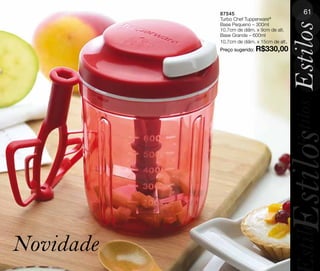 87545                               61
           Turbo Chef Tupperware®
           Base Pequeno – 300ml




                                            Estilos
           10,7cm de diâm. x 9cm de alt.
           Base Grande – 600ml
           10,7cm de diâm. x 15cm de alt.
           Preço sugerido: R$330,00




                                            Estilos
                                      Estilos
                                            stilos
Novidade
 