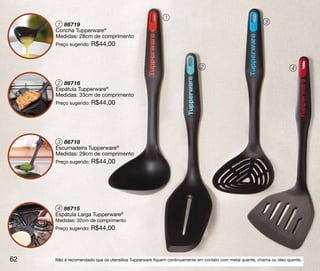 1
     1 86719                                                                                             3
     Concha Tupperware®
     Medidas: 28cm de comprimento
     Preço sugerido: R$44,00



                                                                          2                                           4

      2 86716
     Espátula Tupperware®
     Medidas: 33cm de comprimento
     Preço sugerido: R$44,00




      3 86718
     Escumadeira Tupperware®
     Medidas: 29cm de comprimento
     Preço sugerido: R$44,00




      4 86715
     Espátula Larga Tupperware®
     Medidas: 32cm de comprimento
     Preço sugerido: R$44,00




62   Não é recomendado que os utensílios Tupperware fiquem continuamente em contato com metal quente, chama ou óleo quente.
 