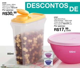 DESCONTOS
84406
Celeiro Júnior - 850ml



                                                      DE
12,9 x 5,7 x 15,9cm
Preço sugerido: R$43,99

Por apenas:
R$30,             99
                               87607
                               Tigela Maravilhosa
                               Cores Diversas* - 500ml cada
                               13,5cm de diâm. x 7,8cm alt.
                               Preço sugerido: R$28,99 cada

                               Por apenas:
                               R$17,99
                                     cada




                                                      500ml
        850ml



64
 