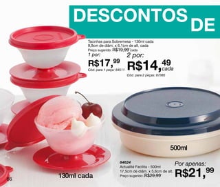 DESCONTOS
                                                                          DE
             Tacinhas para Sobremesa - 130ml cada
             9,9cm de diâm. x 6,1cm de alt. cada
             Preço sugerido: R$19,99 cada
             1 por:                    2 por:
             R$17,99
             Cód. para 1 peça: 84511   R$14,49
                                            cada
                                       Cód. para 2 peças: 87385




                                                                  500ml

                                84624
                                Actualité Facilita - 500ml
                                                                   Por apenas:

66
     130ml cada
                                17,5cm de diâm. x 5,6cm de alt.
                                Preço sugerido: R$29,99            R$21,99
 