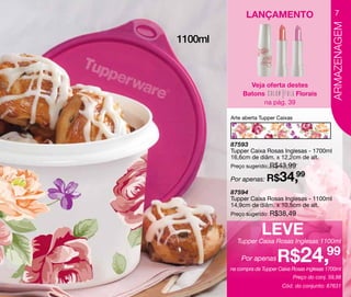 LANÇAMENTO                              7




                                                    ARMAZENAGEM
1100ml



                Veja oferta destes
              Batons           Florais
                    na pág. 39

         Arte aberta Tupper Caixas




         87593
         Tupper Caixa Rosas Inglesas - 1700ml
         16,6cm de diâm. x 12,2cm de alt.
         Preço sugerido: R$43,99

         Por apenas: R$      34,99
         87594
         Tupper Caixa Rosas Inglesas - 1100ml
         14,9cm de diâm. x 10,5cm de alt.
         Preço sugerido: R$38,49


                      Leve
           Tupper Caixa Rosas Inglesas 1100ml

             Por apenas     R$24,99
         na compra da Tupper Caixa Rosas inglesas 1700ml
                                     Preço do conj. 59,98
                              Cód. do conjunto: 87631
 