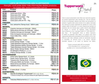 LISTA DE PRODUTOS NÃO ILUSTRADOS                                                                                                                                     71
 Atenção: você pode obter mais informações destes produtos
           no nosso site: www.tupperware.com.br
Cód        Produto                                                                        Preço
ARMAZENAGEM
86199	     Caixa para Arroz - 2Kg	                                                        R$49,49
86202	     Caixa para Chá - 300g	                                                         R$36,49
86200	     Caixa para Chocolate - 1Kg	                                                    R$49,49   Todos os preços apresentados neste folheto são meramente sugeridos.
86290	     Caixa para Fubá - 1Kg	                                                         R$41,99   Os produtos apresentados serão atendidos até o final dos estoques.
86683	     Caixa para Leite em Pó - 1Kg	                                                  R$41,99   Os itens de ambientação utilizados neste folheto não acompanham os
FREEZER                                                                                             produtos. A garantia sobre nossos produtos não se aplica à decoração
87490	     Duo Jeitosinho (Tampa Azul) - 500ml cada	                                      R$36,49   dos mesmos.Os produtos Tupperware têm garantia de 10 anos contra
                                                                                                    qualquer defeito de fabricação e um serviço especial para reposição de
INFANTIL
                                                                                                    acessórios, tais como tampas, alças e grades conforme disponibilidade
87374	     Copinho Animais em Extinção - 200ml	                                           R$30,99   do estoque no momento da solicitação. Outras informações:
84919	     Redondinha Animais em Extinção - 500ml	                                        R$27,49   Dart do Brasil Ind. e Com. Ltda.Caixa Postal 21411 CEP 04602-970 -
86429	     Pratinho Animais em Extinção - 500ml	                                          R$27,49   São Paulo - SP Tupperware®. Todos os direitos reservados.
84920	     Pote Compacto Animais em Extinção - 200ml	                                     R$20,99   Os direitos de publicação desta edição e de qualquer outra marca
86681	     Copo Hello Kitty - 470ml	                                                      R$36,49   registradanela utilizada são propriedades de Dart do Brasil Ind. e Com.Ltda.
PREPARAÇÃO                                                                                          Nenhuma parte desta publicação poderá ser reproduzida, arquivado
86371	     A Mágica (Verde) - 1 Litro	                                                    R$90,49   ou transmitida, de nenhuma forma e por nenhum meio,sem
86340	     Exata (Tampa Verde) - 1 Litro	                                                 R$54,99   permissão expressa e por escrito da detentora dos direitos.

86410	     Tigela Batedeira Pequena (Tampa Verde) - 1 Litro	                              R$36,49
                                                                                                                Criação e produção gráfica: BP Comunicações
86409	     Tigela Batedeira Média (Tampa Verde) - 2 Litros	                               R$43,99                Fotos: fernandasa.com.br / chicoaudi.com.br
86408	     Tigela Batedeira Grande (Tampa Verde) - 3,2 Litros	                            R$54,99             wayoflight.com.br / www.emporiofotografico.com.br
87106	     Quick Shake (Tampa Verde) - 500ml	                                             R$38,49
82391	     Pá Batedeira (Preta) (22 x 5,5 cm)	                                            R$10,99
86372	     Prática (Tampa Verde) - 2 Litros	                                             R$120,99
REFRIGERADOR
86053	     Porta Torta (Tampa Azul) - 3,7 Litros	                                        R$100,49
84972	     Super Caixa (Tampa Azul) - 10 Litros	                                         R$159,49
86027	     Tupperjumbo (Tampa Azul) - 6 Litros	                                          R$109,99
83612	     Pote para Molho de Tomate -1,2 Litros 	                                        R$36,49
83611	     Redondinha para Molho de Tomate - 500ml 	                                      R$27,49
86604	     Saladeira (Rosa) - 6,5 Litros	                                                R$100,49
SERVIR
84788	     A Jarra (Azul) - 2 Litros	                                                     R$69,49
SUSTENTÁVEL
11422	 Sacola Ecológica Tupperware* (37,5 x 43 x 18 cm)	                                  R$36,49
           * A Sacola Ecológica não conta para Vendas nem para Programa de Incentivos.                       Atenção: você pode obter mais informações
VERSÁTIL                                                                                                             destes produtos no nosso site:
83852	     Fabulosa Medicamentos (31,7 x 19,5 x 16,7cm)	                                 R$157,49                        www.tupperware.com.br
 