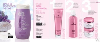 SINTA-SE
BEM TODOS
OS DIAS
94546
Intimate
Sabonete Líquido
Feminino 200ml
R$
25,00
3A hidratação é um
tratamento profundo
capaz de repor a umidade
da pele e favorecer
sua elasticidade.
HIDRATE
TONIFIQUE
21O Gel de Limpeza Facial é
responsável por retirar as
impurezas superficiais da
pele, tais como restos de
maquiagem e poluição.
LIMPE
PELE
BEM
CUIDADA
EM 3
PASSOS
CUIDADOS DA PELE
A Loção Facial
Revitalizante age
retirando os resíduos
mais profundos e
preparando a pele
para a hidratação.
26%
OFF
R$
14,00
CADA
Por apenas
/Sug.: R$ 19,00
CADA
1. 96431
Gel de Limpeza
Facial Hydra-Supreme
100g
2. 96432
Loção Facial
Revitalizante
Hydra-Supreme 120ml
4. 96433
Creme Facial
Hidratante para pele
Normal a Seca
Hydra-Supreme 60g
3. 96434
Creme Facial
Hidratante para pele
Normal a Oleosa
Hydra-Supreme 60g
R$
29,00
CADA
1. 2.
3.
4.
29
 