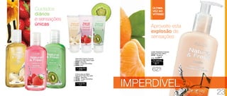 IMPERDÍVEL
Cuidados
diários
e sensações
únicas
Sabonete Líquido Corporal
Natural & Fresh 200ml cada
1. 94648 - Baunilha
2. 94651 - Frutas Vermelhas
3. 94655 - Kiwi
R$
29,00
CADA
R$
12,00
CADA
Creme para as Mãos
Natural & Fresh 35g cada
4. 94777 - Baunilha
5. 94780 - Frutas Vermelhas
6. 94779 - Kiwi
R$
9,00
Por apenas
/Sug.: R$ 24,00
62%
OFF
	 Loção Hidratante Corporal
Natural & Fresh 200ml	
	94764 - Tangerina
	
Aproveite esta
explosão de
sensações
ÚLTIMA
VEZ NO
VITRINE!
1.
3.
4. 5. 6.
2.
23
 