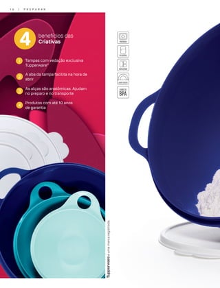 éumamarcaregistrada.
1 0 | P R E P A R A R
4 benefícios das
Criativas
1 Tampas com vedação exclusiva
Tupperware®
3
As alças são anatômicas. Ajudam
no preparo e no transporte
2
A aba da tampa facilita na hora de
abrir
4
Produtos com até 10 anos
de garantia
 