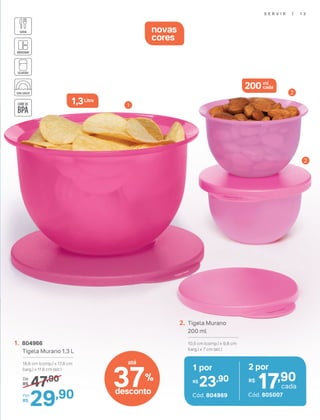 1. 804966
Tigela Murano 1,3 L
18,6 cm (comp.) x 17,8 cm
(larg.) x 11,6 cm (alt.)
47,90De:
R$
29,90Por:
R$
novas
cores
1
2
2
2. Tigela Murano
200 ml
10,5 cm (comp.) x 9,8 cm
(larg.) x 7 cm (alt.)
1 por
23,90R$
Cód. 804969
2 por
17,90R$
cada
Cód. 805007
1,3Litro
200 ml
cada
S E R V I R | 1 3
37%
desconto
até
 