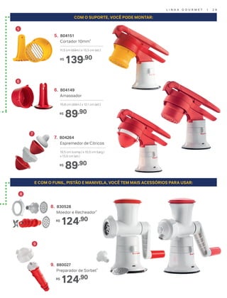 L I N H A G O U R M E T | 2 9
COM O SUPORTE, VOCÊ PODE MONTAR:
E COM O FUNIL, PISTÃO E MANIVELA, VOCÊ TEM MAIS ACESSÓRIOS PARA USAR:
7. 804264
Espremedor de Cítricos
10,5 cm (comp.) x 10,5 cm (larg.)
x 13,5 cm (alt.)
89,90R$
8. 830528
Moedor e Recheador*
124,90R$
9. 880027
Preparador de Sorbet*
124,90R$
6
5
7
8
9
6. 804149
Amassador
10,8 cm (diâm.) x 12,1 cm (alt.)
89,90R$
5. 804151
Cortador 10mm*
11,5 cm (diâm.) x 13,3 cm (alt.)
139,90R$
 