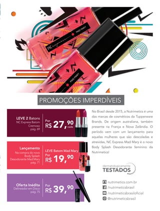 No Brasil desde 2015, a Nutrimetics é uma
das marcas de cosméticos da Tupperware
Brands. De origem australiana, também
presente na França e Nova Zelândia. O
período vem com um lançamento para
aquelas mulheres que são descoladas e
atrevidas, NC Express Mad Mary é o novo
Body Splash Desodorante feminino da
Nutrimetics!
PROMOÇÕES IMPERDÍVEIS
LEVE 2 Batons
NC Express Batom
Cremoso
pág. 69
Por
R$ 27,90
cada
Oferta Inédita
Delineador em Disco
pág. 75
Por
R$ 39,90
Lançamento
Na compra do novo
Body Splash
Desodorante Mad Mary
pág. 71
Por
R$ 19,90
LEVE Batom Mad Mary
 
