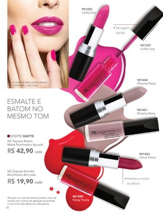 NC Express Esmalte
Nutrimetics 8ml cada
R$ 19,90 cada
Atenção: as cores dos batons podem variar de
acordo com a forma de aplicação do produto
e com o tom dos lábios de cada pessoa.
A modelo está usando Batom
e Esmalte Lucky Lucy.
901401
Dreamy Daisy
901399
Fancy Fanny
901402
Lucky Lucy
901404
Dreamy Daisy
901403
Fancy Fanny
901397
Lucky Lucy
ESMALTE E
BATOM NO
MESMO TOM
• Secagem
rápida
•	Hidrata e nutre
os lábios
EFEITO MATTE
NC Express Batom
Matte Nutrimetics 4g cada
R$ 42,90 cada
68
 