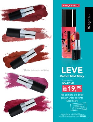 L.
L.
I.
O.
N.
M.
• Desliza facilmente nos lábios
Na compra do Body
Splash Desodorante
Mad Mary
Batom Mad Mary
LEVE
LANÇAMENTO
Preço sugerido:
R$ 42,90
Por
R$ 19,90
Nesta oferta, o kit Mad Mary sai
por R$ 67,80. Cód. do conj. 901631
EXPERIMENTE
A FRAGRÂNCIA
NA CONTRACAPA!
71
 