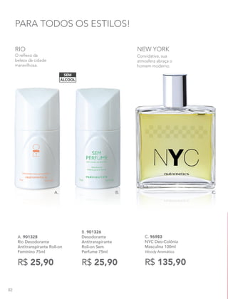 B. 901326
Desodorante
Antitranspirante
Roll-on Sem
Perfume 75ml
R$ 25,90
PARA TODOS OS ESTILOS!
ÁLCOOL
SEM
C. 96983
NYC Deo-Colônia
Masculina 100ml
Woody Aromático
R$ 135,90
Convidativa, sua
atmosfera abraça o
homem moderno.
NEW YORK
B. C.A.
A. 901328
Rio Desodorante
Antitranspirante Roll-on
Feminino 75ml
R$ 25,90
O reflexo da
beleza da cidade
maravilhosa.
RIO
82
 