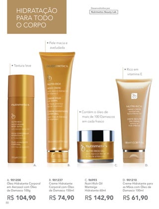 Desenvolvidos por
Nutrimetics Beauty Lab
D. 901210
Creme Hidratante para
as Mãos com Óleo de
Damasco 100ml
R$ 61,90
A. 901208
Óleo Hidratante Corporal
em Aerossol com Óleo
de Damasco 100g
R$ 104,90
C. 96993
Nutri-Rich Oil
Manteiga
Hidratante 60ml
R$ 142,90
B. 901237
Creme Hidratante
Corporal com Óleo
de Damasco 150ml
R$ 74,90
HIDRATAÇÃO
PARA TODO
O CORPO
• Contém o óleo de
mais de 100 Damascos
em cada frasco
• Rico em
vitamina E
• Pele macia e
aveludada
• Textura leve
A. B. D.C.
88
 