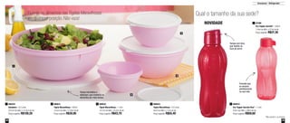 38 39
Armazenar - Refrigerador
Guarde os alimentos nas Tigelas Maravilhosas
em qualquer posição. Não vaza!
Qual o tamanho da sua sede?
1
2
3
4
*Não podem ir ao freezer
890032
Tigela Maravilhosa - 1 Litro
18,7cm de diâm. x 9,2cm de alt.
Preço sugerido: R$43,70
3 890034
Tigela Maravilhosa - 2,6 Litros
22cm de diâm. x 11cm de alt.
Preço sugerido: R$55,40
4890031
Tigela Maravilhosa - 500ml
13,5cm de diâm. x 7,8cm de alt.
Preço sugerido: R$30,90
2
87399
Eco Tupper Garrafa* - 500ml
7,4cm de diâm. x 21cm de alt.
Preço sugerido: R$37,30
1
800252
Saladeira - 6,5 Litros
32,5cm de diâm. x 12,3cm de alt.
Preço sugerido: R$100,20
1 800810
Eco Tupper Garrafa Plus* - 1 Litro
9,2cm de diâm. x 28cm de alt.
Preço sugerido: R$58,60
2
NOVIDADE
Tampa hermética e
estanque, que conserva os
alimentos por mais tempo
Tampa com bico,
que facilita na
hora de servir
Formato que
se encaixa
perfeitamente
na sua mão
 