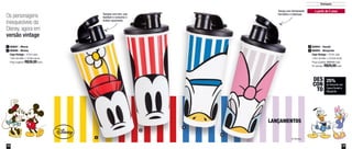 12 13
Destaques
1
2
4
3
800807 - Minnie
800806 - Mickey
Copo Vintage - 470ml cada
7,8cm de diâm. x 16,9cm de alt.
Preço sugerido: R$39,00 cada
1
2
800954 - Donald
800955 - Margarida
Copo Vintage - 470ml cada
7,8cm de diâm. x 16,9cm de alt.
Preço sugerido: R$39,00 cada
Por apenas: R$29,00 cada
3
4
a partir de 2 anos
Tampas com bico, que
facilitam o consumo e
evitam vazamento
Tampa com fechamento
hermético e estanque
Os personagens
inesquecíveis da
Disney, agora em
versão vintage
25%
de desconto nos
Copos Donald e
Margarida
DES
CON
TO
LANÇAMENTOS
 
