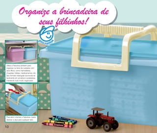 vitrine10-regiaoA_regiao A 8/6/12 3:17 PM Page 10




                    Organize a brincadeira de
                         seus filhinhos!
                                             a ra
                                                    m e ni n o

                                                         s
                                             p
                                             p




     Utilize a Fabulosa também para
     organizar os itens de cuidados com
     seus filhos, como mamadeiras,
     chupetas, fraldas, medicamentos, etc.
     Seu formato retangular acomoda-se
     facilmente em armários e prateleiras,
     mantendo tudo muito organizado.




     Para abrir e fechar a Fabulosa, basta
     deslizar a alça para qualquer lado.



   10
 