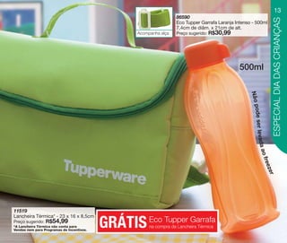 vitrine10-regiaoA_regiao A 8/6/12 3:17 PM Page 13




                                                                                                                                         13
                                                                             86590




                                                                                                                                      ESPECIAL DIA DAS CRIANÇAS
                                                                             Eco Tupper Garrafa Laranja Intenso - 500ml
                                                                             7,4cm de diâm. x 21cm de alt.
                                                            Acompanha alça   Preço sugerido:   R$30,99




                                                                                                          500ml




                                                                                                               Nã o
                                                                                                                pode ser l
                                                                                                                          evada
                                                                                                                            freeao
                                                                                                                                 ze  r
      11519


                                                    GRÁTIS Eco Tupper Garrafa
      Lancheira Térmica* - 23 x 16 x 8,5cm
      Preço sugerido:   R$54,99
      *A Lancheira Térmica não conta para                        na compra da Lancheira Térmica
      Vendas nem para Programas de Incentivos.
 