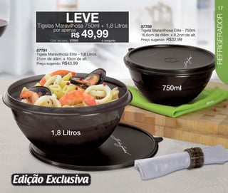 vitrine10-regiaoA_regiao A 8/6/12 3:17 PM Page 17




                                                                                                               17

                                   LEVE + 1,8 Litros




                                                                                                               REFRIGERADOR
                        Tigelas Maravilhosa 750ml                           87789
                                   por apenas                               Tigela Maravilhosa Elite - 750ml
                                               R$
                                 Cód. do conj.: 87669
                                                        49,99  o conjunto
                                                                            16,6cm de diâm. x 8,2cm de alt.
                                                                            Preço sugerido:   R$32,99

                       87791
                       Tigela Maravilhosa Elite - 1,8 Litros
                       21cm de diâm. x 10cm de alt.
                       Preço sugerido:   R$43,99




                                                                                         750ml




                                 1,8 Litros




       Edição Exclusiva
 