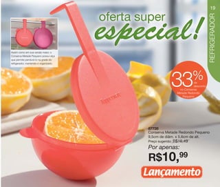 vitrine10-regiaoA_regiao A 8/6/12 3:18 PM Page 19




                                                                                             19




                                                                                             REFRIGERADOR
      Assim como em sua versão maior, o
      Conserva Metade Pequeno possui alça
      que permite pendurá-lo na grade do
      refrigerador, mantendo-o organizado.




                                                                                 %
                                                                  33              de
                                                                                  desconto
                                                                         no Conserva
                                                                        Metade Redondo
                                                                           Pequeno




                                                    87735
                                                    Conserva Metade Redondo Pequeno
                                                    9,5cm de diâm. x 5,6cm de alt.
                                                    Preço sugerido:   R$16,49
                                                    Por apenas:

                                                    R$10,99
                                                    Lançamento
 