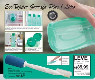 vitrine10-regiaoA_regiao A 8/6/12 3:18 PM Page 20




      Eco upper Garrafa Plus 1 Litro
                                                                                           u
                                                                                        rod to




                                                                                    P


                                                                                                 o
                                                                                    m




                                                                                            ad
                                                                                    I
                                                                                        p o rt



       A Eco Tupper Garrafa Plus pode ser utilizada para armazenar líquidos no
       refrigerador na posição horizontal ou pode ser acomodada na porta na
       posição vertical.




       Leve sua Eco Tupper Plus para           Nova tampa com sistema “flip-top”.
       diversos lugares: trabalho, academia,   Fácil para abrir e fechar.
       colégio e passeio no parque.            Bico dosador, fácil para servir.




                                                                                                     Perfeito para a
                                                                                                     limpeza da
                                                                                                     Eco Tupper
                                                                                                                       LEVE
                                                                                                                       Tupper Limpador
                                                                                                     Garrafa Plus.
                                                                                                                       por apenas

             84532
             Tupper Limpador
                                                                                                                       R$   35,99
                                                                                                                       na compra da Eco Tupper
             31,8cm de comp. x 4,4cm de larg.                                                                          Garrafa Plus
                           R$47,49
             Preço sugerido:                                                                                              Preço do conj.: R$75,98
                                                                                                                             Cód. do conj.: 87668
    20       Por apenas: R$
                                99  43,
 