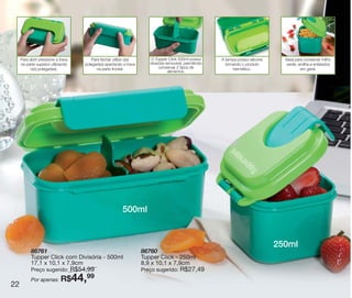 vitrine10-regiaoA_regiao A 8/6/12 3:18 PM Page 22




        Para abrir pressione a trava         Para fechar utilize o(s)       O Tupper Click 500ml possui       A tampa possui silicone     Ideal para conservar milho
        na parte superior utilizando     polegar(es) apertando a trava      divisória removível, permitindo     tornando o produto         verde, ervilha e enlatados
             o(s) polegar(es).                 na parte frontal.                 conservar 2 tipos de               hermético.                     em geral.
                                                                                       alimentos.




                                                              500ml


                                                                                                                                        250ml




                                                                                                                                                                        E
              86761                                                      86760
              Tupper Click com Divisória - 500ml                         Tupper Click - 250ml
              17,1 x 10,1 x 7,9cm                                        8,9 x 10,1 x 7,9cm
                            R$54,99
              Preço sugerido:                                            Preço sugerido:     R$27,49

   22
              Por apenas: R$
                                 99    44,
 