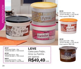 vitrine10-regiaoA_regiao A 8/6/12 3:18 PM Page 24




  ARMAZENAGEM


                                                                                86195
                                                                                Caixa para Açúcar - 1kg
                                                                                16,5cm de diâm. x 12cm de alt.
                                                                                Preço sugerido:   R$41,99




                                                                                86198
                                                                                Caixa para Café - 700g
                                                                                16,5cm de diâm. x 12cm de alt.
                                                                                Preço sugerido:   R$41,99

                86197
                Caixa para Feijão - 2kg             LEVE
                18,5cm de diâm. x 13cm de alt.
                                                    Caixa para Feijão,
                86199
                Caixa para Arroz - 2kg              Arroz ou Farinha
                18,5cm de diâm. x 13cm de alt.
                                                    por apenas
                86916
                Caixa para Farinha - 1.8kg
                18,5cm de diâm. x 13cm de alt.      R$49,49              cada

    24
 