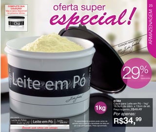vitrine10-regiaoA_regiao A 8/6/12 3:18 PM Page 25




      COMPLETE SUA                                                                                                                       25
          COLEÇÃO!




                                                                                                                                         ARMAZENAGEM
    Veja a caixa disponível
      no próximo Vitrine:




                                                                                                                               a
                                                                                                                        ss inad
                                                                                                                eç ão a
                                                                                                             Col
                                                                                                             por




                                                                                                                                   %
                                                                                                                   29              de
                                                                                                                                   desconto




                                                                                                         87284
                                                                                                         Caixa para Leite em Pó - 1kg*
                                                                                                         18,5cm de diâm. x 13cm de alt.
                                                                                      1kg                Preço sugerido:   R$49,49
                                                                                                         Por apenas:
         Arte aberta

                                                              *A capacidade do produto pode variar de
                                                            acordo com a marca e densidade do leite em
                                                              pó a ser armazenado. Peso aproximado.
                                                                                                         R$34,99
                       Somente neste vitrine esta estampa
 