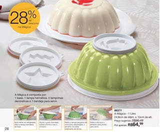 vitrine10-regiaoA_regiao A 8/6/12 3:18 PM Page 26




                              %
        28       na Mágica
                               de
                               desconto




             A Mágica é composta por:
             1 base, 1 tampa hermética, 4 tampinhas
             decorativas e 1 bandeja para servir.


                                                                                                                          86371
                                                                                                                          A Mágica - 1 Litro
                                                                                                                          24,8cm de diâm. x 10cm de alt.
                                                                                                                                        R$90,49
                                                                                                                          Preço sugerido:
             Após retirar do refrigerador,   Apoie o prato (bandeja)   Retire a tampa pequena de   Retire a fôrma e o
             retire a tampa hermética
             da base.
                                             sobre a fôrma e vire o
                                             produto.
                                                                       cima (com decoração), o
                                                                       alimento irá soltar
                                                                                                   alimento está pronto
                                                                                                   para servir.
                                                                                                                          Por apenas: R$    64,
                                                                                                                                             99
   26                                                                  totalmente da fôrma.
 