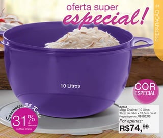 vitrine10-regiaoA_regiao A 8/6/12 3:19 PM Page 31




                                                                                             31




                                                                                             PREPARAÇÃO
                                                    10 Litros                COR
                                                                             ESPECIAL

              ize 35 R                                          87673
           om                                                   Mega Criativa - 10 Litros
                                 eais
     Econ




                                                                32cm de diâm x 18,5cm de alt

                         %                                                        R$109,99

          31
                                                                Preço sugerido:

                         de
                                                                Por apenas:
                                                                R$74,99
                         desconto
              na Mega Criativa
 