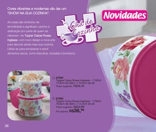 vitrine10-regiaoA_regiao A 8/6/12 3:20 PM Page 36




      Cores vibrantes e modernas vão dar um

                                                                                               Novidades
      “SHOW NA SUA COZINHA”.

      As rosas são símbolos de
      feminilidade e significam carinho e
      dedicação por parte de quem as
      oferecem. As Tupper Caixas Rosas
      Inglesas, com novo design e nova arte
      para decorar ainda mais sua cozinha.
      Utilize-as para armazenar e servir
      alimentos secos, como biscoitos, torradas e bombons.




                                                    1   87594
                                                        Tupper Caixa Rosas Inglesas - 1100ml
                                                        14,9cm de diâm. x 10,5cm de alt.
                                                        Preço sugerido:   R$38,49



                                                    2   87593
                                                        Tupper Caixa Rosas Inglesas - 1700ml
                                                        16,6cm de diâm. x 12,2cm de alt.
                                                                      R$43,99
                                                        Preço sugerido:
                                                        Por apenas: R$    36,
                                                                           99




   36
 